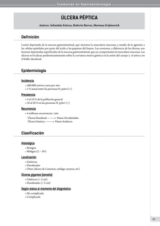 C o n d u c t a s e n G a s t r o e n t e r o l o g í a
67
Úlcera Péptica
Autores: Sebastián Esteves, Roberto Barros, Mariana Erijimovich
Definición
Lesión deprimida de la mucosa gastrointestinal, que atraviesa la muscularis mucosae, y resulta de la agresión a
las células epiteliales por parte del ácido y las pepsinas del lumen. Las erosiones, a diferencia de las úlceras, son
lesiones deprimidas superficiales de la mucosa gastrointestinal, que no comprometen la muscularis mucosae. Las
úlceras se localizan predominantemente sobre la curvatura menor gástrica en la unión del cuerpo y  el antro y en
el bulbo duodenal.
Epidemiología
Incidencia
• 500.000 nuevos casos por año
• 1 % anual entre las personas H. pylori (+)
Prevalencia
• 5 al 10 % de la población general
• 10 al 20 % en las personas H. pylori (+)
Recurrencia
• 4 millones recurrencias /año
		 Úlcera Duodenal   Países Occidentales
     	 Úlcera Gástrica   Países Asiáticos
Clasificación
Histológica
• Benigna
• Maligna (2 – 3%)
Localización
• Gástricas
• Duodenales
• Otras (úlcera de Cameron, esófago, yeyuno, etc)
Úlceras gigantes (tamaño)
• Gástricas (> 3 cm)
• Duodenales (> 2 cm)
Según status al momento del diagnóstico
• No complicada
• Complicada
 