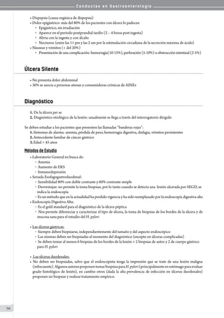 C o n d u c t a s e n G a s t r o e n t e r o l o g í a
70
• Dispepsia (causa orgánica de dispepsia)
• Dolor epigástrico: más del 80% de los pacientes con úlcera lo padecen
o   Epigástrico, sin irradiación
o   Aparece en el período postprandial tardío (2 – 4 horas post ingesta)
o   Alivia con la ingesta y con álcalis
o   Nocturno (entre las 11 pm y las 2 am por la estimulación circadiana de la secreción máxima de ácido)
• Náuseas y vómitos (< del 20%)
o   Presentacióndeunacomplicación:hemorragia(10-15%), perforación (5-10%) uobstrucción intestinal (2-5%)
Úlcera Silente
• No presenta dolor abdominal
• 30% se asocia a personas añosas y consumidoras crónicas de AINEs
Diagnóstico
1. De la úlcera per se
2. Diagnóstico etiológico de la lesión: usualmente se llega a través del interrogatorio dirigido
Se deben estudiar a los pacientes que presenten las llamadas “banderas rojas”:
1.	Síntomas de alarma: anemia, pérdida de peso, hemorragia digestiva, disfagia, vómitos persistentes
2.	Antecedente familiar de cáncer gástrico
3.	Edad > 45 años
Métodos de Estudio
• Laboratorio General en busca de:
o  Anemia
o  Aumento de ERS
o  Inmunodepresión
• Seriada Esofagogastroduodenal:
o  Sensibilidad 80% con doble contraste y 60% contraste simple
o  Desventajas: no permite la toma biopsias, por lo tanto cuando se detecta una  lesión ulcerada por SEGD, se
indica la endoscopía
o  Es un método que en la actualidad ha perdido vigencia y ha sido reemplazado por la endoscopía digestiva alta
• Endoscopía Digestiva Alta:
o  Es el gold standard para el diagnóstico de la úlcera péptica
o  Nos permite diferenciar y caracterizar el tipo de úlcera, la toma de biopsias de los bordes de la úlcera y de
mucosa sana para el estudio del H. pylori
• Las úlceras gástricas:
o  Siempre deben biopsiarse, independientemente del tamaño y del aspecto endoscópico
o  Las mismas deben ser biopsiadas al momento del diagnóstico (excepto en úlceras complicadas)
o  Se deben tomar al menos 6 biopsias de los bordes de la lesión + 2 biopsias de antro y 2 de cuerpo gástrico
para H. pylori
• Las úlceras duodenales:
• No deben ser biopsiadas, salvo que el endoscopista tenga la impresión que se trate de una lesión maligna
(infrecuente).AlgunosautoresproponentomarbiopsiasparaH.pylori(principalmenteenestómagoparaevaluar
grado histológico de lesión), en cambio otros (dada la alta prevalencia de infección en úlceras duodenales)
proponen no biopsiar y realizar tratamiento empírico.
 
