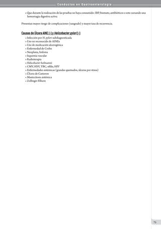 C o n d u c t a s e n G a s t r o e n t e r o l o g í a
73
• Que durante la realización de las pruebas no haya consumido: IBP, bismuto, antibióticos o este cursando una
hemorragia digestiva activa
Presentan mayor riesgo de complicaciones (sangrado) y mayor tasa de recurrencia.
Causas de Úlcera AINE (-) y Helicobacter pylori (-)
• Infección por H. pylori subdiagnosticada
• Uso no reconocido de AINEs
• Uso de medicación ulcerogénica
• Enfermedad de Crohn
• Neoplasia, linfoma
• Isquemia vascular
• Radioterapia	
• Helicobacter heilmannii
• CMV, HSV, TBC, sífilis, HIV
• Enfermedades sistémicas (grandes quemados, úlceras por stress)
• Úlcera de Cameron
• Mastocitosis sistémica
• Zollinger Ellison
 