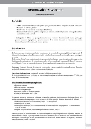 C o n d u c t a s e n G a s t r o e n t e r o l o g í a
77
gastropatías Y Gastritis
Autor: Sebastián Bolaños
Definición
•	 Gastritis: Existen distintas definiciones de gastritis, que se generan desde distintas perspectivas. Se puede definir como:
o  Conjunto de síntomas gástricos
o  La alteración de la apariencia endoscópica del estómago
o  La afectación de la mucosa gástrica con presencia de inflamación histológica en el estómago. Esta última
definición es la más aceptada
•	 Gastropatías: Se definen a las gastropatías reactivas como procesos o alteraciones de la mucosa gástrica, que
generan reacciones hiperplásicas o procesos erosivos de la misma; los cuales se presentan con mínima
inflamación, o sin inflamación de la mucosa gástrica.
Introducción
En líneas generales no existe una relación cercana entre la presencia de síntomas gástricos y la presencia de
inflamación histológica. Así también, la correlación entre las alteraciones endoscópicas y los signos histológicos
es escasa.
En la práctica clínica, la mayoría de los pacientes con gastritis histológica se encuentran asintomáticos y presentan
hallazgos endoscópicos dentro de parámetros normales. Se ha reportado a la ingesta de AINEs, y al Helicobacter
pylori (H. pylori) como las causas más frecuentes de gastropatías reactivas y gastritis respectivamente.
Síntomas: Presentan síntomas de dispepsia como dolor o ardor epigástrico, saciedad precoz, distensión
abdominal, náuseas, vómitos, o algún evento de sangrado gástrico.
Aproximación diagnóstica: Los datos de laboratorio básicos pueden orientar.
El elemento diagnóstico por excelencia en gastritis y gastropatías es la endoscopía digestiva alta (VEDA) con
toma de biopsias gástricas.
Indicaciones clásicas de biopsias gástricas:
• Erosiones gástricas
• Pliegues gástricos engrosados
• Áreas de eritema gástrico
• Áreas con cambio en el patrón mucoso
• Sospecha de infección por H. pylori
Se deberán tomar un mínimo de 5 biopsias en aquellos pacientes donde presenten hallazgos clínicos y/o
endoscópicos sospechosos de alguna forma de gastritis. Se deberán incluir al menos (Protocolo de Sidney):
o  Dos biopsias de antro (curvatura menor y mayor a 3 cm del píloro).
o  Una biopsia de incisura.
o  Dos biopsias de cuerpo (curvatura mayor a nivel del punto medio del cuerpo gástrico, y curvatura menor a
4 cm de incisura).
o  Biopsias dirigidas de áreas o lesiones sospechosas de la mucosa gástrica   
La localización de las biopsias deberán ser identificadas y enviadas al patólogo en frascos separados, al menos las
tomas de antro y cuerpo. El patólogo deberá analizar las características de las mismas en base al sistema de Sidney
histológico actualizado que incluye grados de actividad, inflamación, atrofia, densidad de H. pylori, y metaplasia
intestinal en antro, cuerpo e incisura.
 