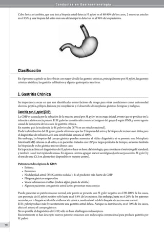 C o n d u c t a s e n G a s t r o e n t e r o l o g í a
78
                                 
Cabe destacar también, que una única biopsia antral detecta H. pylori en el 80-90% de los casos, 2 muestras antrales
en el 95%, y una biopsia del antro más una del cuerpo lo detectan en el 96% de los pacientes.
Clasificación
En el presente capítulo se describirán con mayor detalle las gastritis crónicas, principalmente por H. pylori, las gastritis
crónicas atróficas, las gastritis infiltrativas y algunas gastropatías reactivas.
1. Gastritis Crónica
Su importancia recae en que son identificadas como factores de riesgo para otras condiciones como enfermedad
ulcerosa péptica, pólipos, lesiones pre-neoplásicas y el desarrollo de neoplasias gástricas benignas y malignas.
Gastritis por H. pylori (GHP)
La GHP es causada por la infección de la mucosa antral por H. pylori en su etapa inicial, evento que se produce en la
infancia o adolescencia precoz. El H. pylori es considerado como carcinógeno del grupo I según OMS, y como agente
causal de la mayoría de los casos de gastritis crónica.
En nuestro país la incidencia de H. pylori es alta (67% en un estudio nacional).
Dada la distribución del H. pylori, puede afirmarse que las 2 biopsias del antro y la biopsia de incisura son útiles para
el diagnóstico de infección, con una sensibilidad cercana al 100%.
Sin embargo, las biopsias del cuerpo gástrico pueden aumentar el rédito diagnóstico si se presenta una Metaplasia
Intestinal (MI) extensa en el antro, o en pacientes tratados con IBP por largos períodos de tiempo; así como también
las biopsias de techo gástrico en este último caso.
EnlaprácticaclínicaeldiagnósticodeH. pylorisehaceenbasealahistología,queconstituyeelmétodogoldstandard;
y también con el test rápido de ureasa. En algunos centros agregan los test serológicos (anticuerpos contra H. pylori) y
el test de urea C13 en aliento (no disponible en nuestro centro).
Patrones endoscópicos de GHP:
•	 Eritema
•	 Erosiones
•	 Nodularidad antral (Ver Gastritis nodular). Es el predictor más fuerte de GHP
•	 Pliegues gástricos engrosados
•	 Vasos submucosos visibles (indica algún grado de atrofia)
•	 Algunos pacientes con gastritis antral activa presentan marcas rojas
Puede presentar un patrón mucoso normal, este patrón se presenta con H. pylori negativo en el 90-100% de los casos,
con presencia de H. pylori positivo solo hasta en el 9.4% de los mismos. Sin embargo, hasta en el 20% de los patrones
normales, en la biopsia se identifica inflamación crónica, resaltando el rol de la biopsia aún en mucosa normal.
El H. pylori produce más frecuentemente una gastritis antral difusa. Aunque su distribución, en el 70% de los casos,
afecta el antro y el cuerpo gástrico.
No es posible el diagnóstico de GHP, sólo en base a hallazgos endoscópicos.
Recientemente se han descripto nuevos patrones mucosos con endoscopía convencional para predecir gastritis por
H. pylori:
 