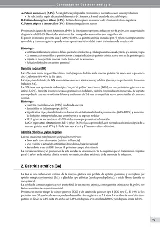 C o n d u c t a s e n G a s t r o e n t e r o l o g í a
79
A. Patrón en mosaico (52%): Áreas gástricas poligonales prominentes, edematosas con surcos profundos
•	 Se subclasifica según el tamaño del mosaico (< 3 mm o ≥ 3 mm) usando la pinza de biopsia
B. Eritema homogéneo difuso (42%): Eritema homogéneo en ausencia de vénulas colectoras regulares
C. Patrón atípico o inespecífico (6%): Eritema irregular con surcos
Presentando alguno de estos 3 patrones, el 93% de los pacientes presenta infección por H. pylori, con una precisión
diagnóstica del 91.6%. Resultados similares a los conseguidos en estudios con magnificación
El patrón en mosaico presenta una S 100% y E 86%. La gastritis crónica inducida por H. pylori es completamente
reversible, y la mucosa gástrica puede ser recuperada en su totalidad tras el tratamiento de erradicación
Histología:
• Infiltradoinflamatoriocrónicodifusoqueincluyelinfocitosycélulasplasmáticasenelepitelioylaláminapropia
• Lapresenciadeneutrófilosogranulocitoseselmejorindicadordegastritiscrónicaactiva,ynoasídegastritisaguda
• Injuria en la superficie mucosa con la formación de erosiones
• Folículos linfoides con centro germinal
Gastritis nodular (GN)
La GN es una forma de gastritis crónica, con hiperplasia linfoide en la mucosa gástrica. Se asocia con la presencia
de H. pylori en 66%-90% de los casos.
La hiperplasia linfoide y la GN son más frecuentes en adolescentes y adultos jóvenes, con predominio femenino
(relación 3:1).
La GN tiene una apariencia endoscópica ¨en piel de gallina¨ en el antro (80%), en cuerpo inferior gástrico o en
ambos (20%). Presenta lesiones elevadas granulares o nodulares, visibles con insuflación moderada, de aspecto
en empedrado con micro-nódulos difusos y uniformes de 2-5 mm de superficie suave, color similar a la mucosa
normal.
Histología:
• Gastritis con inflamación (93%) moderada a severa
• Eosinófilos en la lámina propia (87%)
• Significativa hiperplasia linfoide con formación de folículos linfoides prominentes (68%-100%) y aumento
de linfocitos intraepiteliales, que contribuyen a su aspecto nodular
• El H. pylori se encuentra en el 100% de los casos que presentan inflamación
La GN regresa tras el tratamiento del H. pylori (85% eficacia promedio), con normalización endoscópica de la
mucosa gástrica en el 87% y 61% de los casos a las 4 y 12 semanas de erradicación.
Gastritis crónica H. pylori negativo
Las tres situaciones más frecuentes que pueden ocurrir son:
• Error en la toma de muestra (mínima influencia)
• Uso reciente o actual de antibióticos (incidental, baja frecuencia)
• Secundario a uso de IBP: buscar H. pylori en cuerpo alto y fondo
La relevancia clínica y el pronóstico de esta entidad se desconocen. Se ha sugerido que el tratamiento empírico
para H. pylori en la práctica clínica no sería necesario, sin clara evidencia de la presencia de infección.  
2. Gastritis atrófica (GA)
La GA es una inflamación crónica de la mucosa gástrica con pérdida de epitelio glandular, y reemplazo por
epitelio metaplásico intestinal (MI), o glándulas tipo pilóricas (atrofia pseudopilórica), o tejido fibroso (atrofia no
metaplásica).
La atrofia de la mucosa gástrica es el punto final de un proceso crónico, como gastritis crónica por H. pylori, por
factores ambientales o autoinmunidad.
Presenta un mayor riesgo de cáncer gástrico (CG) y de carcinoide gástrico tipo I (CG tipo I). El 10% de los
pacientes con GA moderada-severa pueden desarrollar cáncer gástrico en 7.8 años. La incidencia anual de cáncer
gástricoenGAesde0.1% hasta1%,enMIdel 0.25%, endisplasia leve a moderada 0.6%, y en displasia severadel 6%.
 