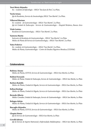 C o n d u c t a s e n G a s t r o e n t e r o l o g í a
8
Turri María Alejandra
Ex – residente de Infectología – HIGA “San Juan de Dios”, La Plata.
Varela Ariana
Jefe de Residentes, Servicio de Anestesiología, HIGA “San Martín”, La Plata.
Villarroel Mariano
Ex -residente	 de Gastroenterología –	HIGA “San Martín”, La Plata.
Jefe de Unidad de Endoscopía - Servicio de Gastroenterología – Hospital Británico, Buenos Aires
Vitale Luisina
Residente de Gastroenterología, – HIGA “San Martín”, La Plata.
Yantorno Martín
Instructor de Residentes de Gastroenterología – HIGA “San Martín”, La Plata
Médico de Planta del Servicio de Gastroenterología, – HIGA “San Martín”, La Plata
Yañez Federico
Ex - residente	de Gastroenterología –	HIGA “San Martín”, La Plata.
Médico de Planta, Gastroenterología – Centro de Estudios Digestivos Mendoza (CEDIM).
Colaboradores
Badenas, Susana
Médico de Planta, CETUS, Servicio de Gastroenterología – HIGA San Martín, La Plata
Baldoni Fernando
Médico de Planta, Unidad de Endoscopía, Servicio de Gastroenterología – HIGA San Martín, La Plata
Barbero Rodolfo
Médico de Planta, Unidad de Hígado, Servicio de Gastroenterología – HIGA San Martín, La Plata
Belloni Rodrigo
Médico de Planta, Unidad de Hígado, Servicio de Gastroenterología – HIGA San Martín, La Plata
Bernedo Alberto
Médico Consultor, Unidad de Endoscopía, Servicio de Gastroenterología – HIGA San Martín, La Plata
Bologna Adrián
Médico de Planta, Unidad de Hígado, Servicio de Gastroenterología – HIGA San Martín, La Plata
Buscaglia Alejandro
Médico de Planta, CETUS, Servicio de Gastroenterología – HIGA San Martín, La Plata
Chopita Néstor
Jefe de Servicio de Gastroenterología – HIGA San Martín, La Plata
Crivelli Adriana
Jefe de Servicio de Soporte Nutricional y Enfermedades Malabsorptivas – HIGA San Martín, La Plata
 