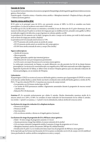 C o n d u c t a s e n G a s t r o e n t e r o l o g í a
80
Cascada de Correa
LacascadadeCorreasedenominaalasecuenciaoprogresiónfisiopatológicadesdelagastritisagudahastaeladenocarcinoma
gástrico. Esta incluye:  
Gastritis aguda → Gastritis crónica → Gastritis crónica atrófica → Metaplasia intestinal → Displasia de bajo y alto grado
→ Adenocarcinoma gástrico.
Gastritis crónica atrófica (GCA)
El H. pylori es la principal causa de GCA, con asociación cercana al 100%. La GCA se considera una lesión
preneoplásica. La tasa de incidencia varía entre 0-10% anual.
A medida que la GA y la MI avanzan en extensión y severidad, la tasa de detección de H. pylori disminuye; de esta
manera la infección por H. pylori es un factor de riesgo para que se establezca la GA, actuando como gatillo. La MI es
un indicador negativo de infección, ya que el germen no coloniza epitelio con MI.
La prevalencia de GA aumenta con la edad, y progresa de antro a cuerpo con la misma; por ende la edad avanzada
sería un factor de riesgo para atrofia y displasia.
La prevalencia de GA avanzada (mod-severa) es 7.9%.
• El 57% presenta solo atrofia antral, sin atrofia de cuerpo
• El 31% presenta atrofia antral con atrofia leve del cuerpo gástrico
• El 10% tiene atrofia avanzada de antro y cuerpo (Pan-atrofia)
Signos endoscópicos:
• Atrofia de la mucosa
• Mucosa granular
• Pliegues aplanados, epitelio tipo intestinal grisáceo
• Identificación de vasos por transparencia prominentes
• La GA ocurre con mayor frecuencia en la curvatura menor gástrica
La endoscopía convencional, sin biopsia, no puede diferenciar con alta precisión las GA de las demás lesiones
preneoplásicas. Las técnicas de cromoendoscopía con magnificación y NBI están mejorando este rédito diagnóstico.
Siguiendo el protocolo de Sidney, se deben tomar al menos 4 biopsias gástricas para una adecuada evaluación de
lesiones premalignas, con un máximo de 8 biopsias.  
Laboratorio:
El pepsinógeno I (PGI) se secreta en la mucosa del fundus gástrico, mientras que el pepsinógeno II (PGII) se secreta
en la mucosa cardial, fúndica y antral. Existe una fuerte correlación entre atrofia del fundus gástrico y niveles de PG.
PGI ≥ 75 ng/ml y relación PGI/II ≥ 3 muestran una mucosa de cuerpo normal.
• Los pacientes con GA tienen niveles bajos de PGI
• Los niveles de PGII permanecen estables o ligeramente aumentados durante la progresión de mucosa normal
a atrofia severa
• Relación PG I/II disminuida
Gastrina-17: Es secretada exclusivamente por células G antrales. Niveles disminuidos muestran atrofia de la
mucosa antral con S 36% y E 86%. Se considera el mejor indicador de funcionamiento de las células G antrales.
Los niveles < 1pmol/L en ayunas, y < 5 pmol/L tras la estimulación, indican atrofia de la mucosa antral.
Los factores de riesgo de evolución GA a displasia incluyen:
• Presencia de H.pylori
• Presencia de MI
• Sexo masculino
• GA con úlceras antrales, o úlceras en el ángulo gástrico (incisura).
Los factores de riesgo de progresión de GA y MI hacia cáncer gástrico:
• Edad > 45 años (riesgo de progresión aumenta 2-3 veces)  
• Anemia perniciosa (riesgo bajo debido a la menor extensión de la atrofia)
• GA con mayor extensión (pangastritis atrófica) aumenta el riesgo de progresión en 4-5 veces
• Metaplasia intestinal, extensa únicamente (MI tipo III, utilidad limitada)
• Erradicación H. pylori. La no erradicación tiene mayor tasa de progresión de MI hacia cáncer gástrico
Se ha reportado que las formas más frecuentes de GA en países occidentales son la GA de cuerpo o la GA multifocal
(áreas parcheadas de cambios atróficos metaplásicos en antro y cuerpo).
 