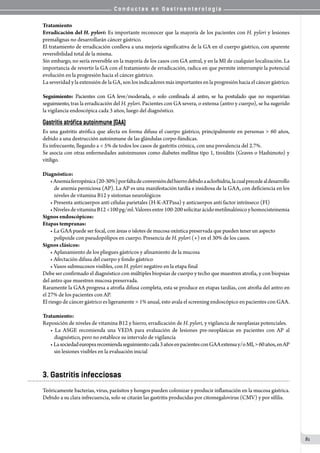 C o n d u c t a s e n G a s t r o e n t e r o l o g í a
81
Tratamiento
Erradicación del H. pylori: Es importante reconocer que la mayoría de los pacientes con H. pylori y lesiones
premalignas no desarrollarán cáncer gástrico.
El tratamiento de erradicación conlleva a una mejoría significativa de la GA en el cuerpo gástrico, con aparente
reversibilidad total de la misma.
Sin embargo, no sería reversible en la mayoría de los casos con GA antral, y en la MI de cualquier localización. La
importancia de revertir la GA con el tratamiento de erradicación, radica en que permite interrumpir la potencial
evolución en la progresión hacia el cáncer gástrico.
La severidad y la extensión de la GA, son los indicadores más importantes en la progresión hacia el cáncer gástrico.
Seguimiento: Pacientes con GA leve/moderada, o solo confinada al antro, se ha postulado que no requerirían
seguimiento, tras la erradicación del H. pylori. Pacientes con GA severa, o extensa (antro y cuerpo), se ha sugerido
la vigilancia endoscópica cada 3 años, luego del diagnóstico.
Gastritis atrófica autoinmune (GAA)
Es una gastritis atrófica que afecta en forma difusa el cuerpo gástrico, principalmente en personas > 60 años,
debido a una destrucción autoinmune de las glándulas corpo-fúndicas.
Es infrecuente, llegando a < 5% de todos los casos de gastritis crónica, con una prevalencia del 2.7%.
Se asocia con otras enfermedades autoinmunes como diabetes mellitus tipo 1, tiroiditis (Graves o Hashimoto) y
vitiligo.
Diagnóstico:
•Anemiaferropénica(20-30%)porfaltadeconversióndelhierrodebidoaaclorhidria,lacualprecedealdesarrollo
de anemia perniciosa (AP). La AP es una manifestación tardía e insidiosa de la GAA, con deficiencia en los
niveles de vitamina B12 y síntomas neurológicos
• Presenta anticuerpos anti células parietales (H-K-ATPasa) y anticuerpos anti factor intrínseco (FI)
•NivelesdevitaminaB12<100pg/ml.Valoresentre100-200solicitarácidometilmalónicoyhomocisteinemia
Signos endoscópicos:
Etapas tempranas:
• La GAA puede ser focal, con áreas o islotes de mucosa oxíntica preservada que pueden tener un aspecto
polipoide con pseudopólipos en cuerpo. Presencia de H. pylori (+) en el 30% de los casos.
Signos clásicos:
• Aplanamiento de los pliegues gástricos y afinamiento de la mucosa
• Afectación difusa del cuerpo y fondo gástrico
• Vasos submucosos visibles, con H. pylori negativo en la etapa final
Debe ser confirmado el diagnóstico con múltiples biopsias de cuerpo y techo que muestren atrofia, y con biopsias
del antro que muestren mucosa preservada.  
Raramente la GAA progresa a atrofia difusa completa, esta se produce en etapas tardías, con atrofia del antro en
el 27% de los pacientes con AP.
El riesgo de cáncer gástrico es ligeramente > 1% anual, esto avala el screening endoscópico en pacientes con GAA.
Tratamiento:
Reposición de niveles de vitamina B12 y hierro, erradicación de H. pylori, y vigilancia de neoplasias potenciales.
• La ASGE recomienda una VEDA para evaluación de lesiones pre-neoplásicas en pacientes con AP al
diagnóstico, pero no establece su intervalo de vigilancia
• Lasociedadeuropearecomiendaseguimientocada3añosenpacientesconGAAextensay/oMI,>60años,enAP
sin lesiones visibles en la evaluación inicial
3. Gastritis infecciosas
Teóricamente bacterias, virus, parásitos y hongos pueden colonizar y producir inflamación en la mucosa gástrica.
Debido a su clara infrecuencia, solo se citarán las gastritis producidas por citomegalovirus (CMV) y por sífilis.
 
