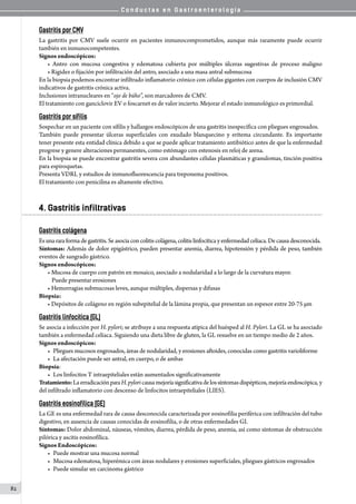 C o n d u c t a s e n G a s t r o e n t e r o l o g í a
82
Gastritis por CMV
La gastritis por CMV suele ocurrir en pacientes inmunocomprometidos, aunque más raramente puede ocurrir
también en inmunocompetentes.
Signos endoscópicos:
• Antro con mucosa congestiva y edematosa cubierta por múltiples úlceras sugestivas de proceso maligno
• Rigidez o fijación por infiltración del antro, asociado a una masa antral submucosa
En la biopsia podemos encontrar infiltrado inflamatorio crónico con células gigantes con cuerpos de inclusión CMV
indicativos de gastritis crónica activa.
Inclusiones intranucleares en “ojo de búho”, son marcadores de CMV.
El tratamiento con ganciclovir EV o foscarnet es de valor incierto. Mejorar el estado inmunológico es primordial.
Gastritis por sífilis
Sospechar en un paciente con sífilis y hallazgos endoscópicos de una gastritis inespecífica con pliegues engrosados.
También puede presentar úlceras superficiales con exudado blanquecino y eritema circundante. Es importante
tener presente esta entidad clínica debido a que se puede aplicar tratamiento antibiótico antes de que la enfermedad
progrese y genere alteraciones permanentes, como estómago con estenosis en reloj de arena.
En la biopsia se puede encontrar gastritis severa con abundantes células plasmáticas y granulomas, tinción positiva
para espiroquetas.
Presenta VDRL y estudios de inmunofluorescencia para treponema positivos.
El tratamiento con penicilina es altamente efectivo.
4. Gastritis infiltrativas
Gastritis colágena
Esunarara formadegastritis.Seasociaconcolitiscolágena,colitis linfocítica y enfermedad celíaca. De causa desconocida.
Síntomas: Además de dolor epigástrico, pueden presentar anemia, diarrea, hipotensión y pérdida de peso, también
eventos de sangrado gástrico.
Signos endoscópicos:
• Mucosa de cuerpo con patrón en mosaico, asociado a nodularidad a lo largo de la curvatura mayor.
Puede presentar erosiones
• Hemorragias submucosas leves, aunque múltiples, dispersas y difusas
Biopsia:
• Depósitos de colágeno en región subepitelial de la lámina propia, que presentan un espesor entre 20-75 µm
Gastritis linfocítica (GL)
Se asocia a infección por H. pylori; se atribuye a una respuesta atípica del huésped al H. Pylori. La GL se ha asociado
también a enfermedad celíaca. Siguiendo una dieta libre de gluten, la GL resuelve en un tiempo medio de 2 años.
Signos endoscópicos:
•	 Pliegues mucosos engrosados, áreas de nodularidad, y erosiones aftoides, conocidas como gastritis varioliforme
•	 La afectación puede ser antral, en cuerpo, o de ambas
Biopsia:
•	 Los linfocitos T intraepiteliales están aumentados significativamente  
Tratamiento:LaerradicaciónparaH.pyloricausamejoríasignificativadelossíntomasdispépticos,mejoríaendoscópica, y
del infiltrado inflamatorio con descenso de linfocitos intraepiteliales (LIES).
Gastritis eosinofílica (GE)
La GE es una enfermedad rara de causa desconocida caracterizada por eosinofilia periférica con infiltración del tubo
digestivo, en ausencia de causas conocidas de eosinofilia, o de otras enfermedades GI.
Síntomas: Dolor abdominal, náuseas, vómitos, diarrea, pérdida de peso, anemia, así como síntomas de obstrucción
pilórica y ascitis eosinofílica.
Signos Endoscópicos:
•	 Puede mostrar una mucosa normal
•	 Mucosa edematosa, hiperémica con áreas nodulares y erosiones superficiales, pliegues gástricos engrosados
•	 Puede simular un carcinoma gástrico
 