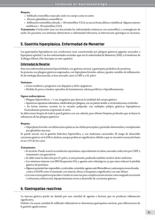 C o n d u c t a s e n G a s t r o e n t e r o l o g í a
83
Biopsia:
•	 Infiltrado eosinofílico marcado, tanto en cuerpo como en antro
•	 Abcesos glandulares eosinofílicos
•	 Infiltracióneosinofílicaelevada:>20eosinófilos/CGA,yaseaenformadifusaomultifocal.Algunosautores
establecen > 30 eosinófilos/CGA
Tratamiento: Corticoides (una vez descartadas las enfermedades sistémicas con eosinofília), o cromoglicato de
sodio. En pacientes con síntomas obstructivos o enfermedad refractaria, la intervención quirúrgica es necesaria.
5. Gastritis hiperplásica. Enfermedad de Menetrier
Las gastropatías hiperplásicas son condiciones raras caracterizadas por pliegues gástricos gigantes asociados a
hiperplasia epitelial. Las dos enfermedades incluidas aquí son la enfermedad de Menetrier (EM) y el síndrome de
Zollinger Ellison (No descripto en este capítulo).
Enfermedad de Menetrier
Esta rara enfermedad presenta hipoclorhidria con gastrina normal, y gastropatía perdedora de proteínas.
Se presenta con pliegues gástricos engrosados, con hiperplasia foveolar, edema y grados variables de inflamación.
Es de etiología desconocida, se han asociado casos a CMV y a H. pylori.
Síntomas:
• Curso insidioso y progresivo con dispepsia y dolor epigástrico.
• Pérdida de peso y vómitos, episodios de hematemesis, edema periférico e hipoalbuminemia.
Signos endoscópicos:
• Pliegues hipertróficos, > 1 cm, irregulares que abarcan la totalidad del cuerpo gástrico
• Aparienciaesponjosaedematosa,subdividida por pliegues, con un patrón similar a circunvoluciones cerebrales
• Su forma extrema consiste en la variante polipoide, con múltiples pólipos gástricos hiperplásicos
Generalmente presenta respetando el antro.  
Se debe tomar biopsia de toda la pared gástrica con asa caliente, para obtener biopsias profundas que incluyan la
submucosa de los pliegues gástricos.
Biopsia:
• Hiperplasiafoveolarcondilatacionesquísticas,lascélulasprincipalesyparietalesdisminuidasyreemplazadas
por glándulas mucosas
Se puede asociar con la gastritis linfocítica hipertrófica, y con síndromes carcinoides. El riesgo de desarrollar
carcinoma gástrico en la EM es dudoso, aunque podría ser significativo, debido a que se encontró asociación hasta
en un 15% de los casos.
Tratamiento:
• Es incierto. Puede ocurrir su resolución espontánea, especialmente en niños, asociada a infección por CMV y
tratamiento con ganciclovir.
• Se debe tratar la infección por H. pylori, si está presente, pudiendo también resolver dicho síndrome.
• Los síntomas mejoran con IBP, bloqueantes H2, y agentes anti-colinérgicos, ya que estos reducen la pérdida
gástrica de proteínas.
• Algunospacienteshanrespondidoacorticoides,octreótido,agentesanti-fibrinolíticosyanticuerposmonoclonales
contra el EGFR como Cetuximab, con mejoría clínica y bioquímica significativa con este último.
•Lasreseccionesgástricasparcialesototalessereservanparacomplicacionesseverascomosangradorecurrente
o refractario, obstrucción, hipoproteinemia severa y desarrollo de carcinoma gástrico.
6. Gastropatías reactivas
La mucosa gástrica puede ser dañada por una variedad de agentes o factores que no producen inflamación
significativa.
Debido a la escasa cantidad de infiltrado inflamatorio se denominan gastropatías reactivas, para diferenciarse de
la gastritis aguda erosiva.
 