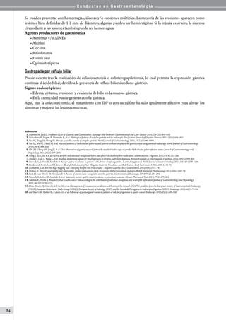 C o n d u c t a s e n G a s t r o e n t e r o l o g í a
84
Se pueden presentar con hemorragias, úlceras y/o erosiones múltiples. La mayoría de las erosiones aparecen como
lesiones bien definidas de 1-2 mm de diámetro, algunas pueden ser hemorrágicas. Si la injuria es severa, la mucosa
circundante a las lesiones también puede ser hemorrágica.
Agentes productores de gastropatías
• Aspirinas y/o AINEs
• Alcohol
• Cocaína
• Bifosfonatos
• Hierro oral
• Quimioterápicos  
Gastropatía por reflujo biliar
Puede ocurrir tras la realización de colecistectomía o esfinteropapilotomía, lo cual permite la exposición gástrica
contínua al ácido biliar, debido a la presencia de reflujo biliar duodeno-gástrico.
Signos endoscópicos:
• Edema, eritema, erosiones y evidencia de bilis en la mucosa gástrica.
• En la cronicidad puede generar atrofia gástrica.
Aquí, tras la colecistectomía, el tratamiento con IBP o con sucralfato ha sido igualmente efectivo para aliviar los
síntomas y mejorar las lesiones mucosas.
Referencias
01.Feldman M, Lee EL, Friedman LS, et al. Gastritis and Gastropathies. Sleisenger and Fordtran’s Gastrointestinal and Liver Disease 2010;1(sVI)51:845-859.
02.Nakashima R, Nagata N, Watanabe K, et al. Histological features of nodular gastritis and its endoscopic classification. Journal of Digestive Diseases 2011;12(6):436–442.
03.Dai YC, Tang ZP, Zhang YL. How to assess the severity of atrophic gastritis. World Journal of Gastroenterology 2011;17(13):1690-1693.
04.Yan SL, Wu ST, Chen CH, et al. Mucosal patterns of Helicobacter pylori-related gastritis without atrophy in the gastric corpus using standard endoscopy. World Journal of Gastroenterology
2010;16(4):496-500.
05.Cho JH, Chang YW, Jang JY, et al. Close observation of gastric mucosal pattern by standard endoscopy can predict Helicobacter pylori infection status. Journal of Gastroenterology and
Hepatology 2013;28(2):279–284.
06.Wang J, Xu L, Shi R et al. Gastric atrophy and intestinal metaplasia before and after Helicobacter pylori eradication: a meta-analysis. Digestion 2011;83(4):253-260.
07.Zhang Q, Lian Z, Wang L, et al. Analysis of alarming signals for the progression of atrophic gastritis to dysplasia. Revista Española de Enfermedades Digestivas 2012;104(8):399-404.
08.Vannella L, Lahner E, Annibale B. Risk for gastric neoplasias in patients with chronic atrophic gastritis: A critical reappraisal. World Journal of Gastroenterology 2012;18(12):1279-1285.
09.Nordenstedt H, Graham DY, Kramer JR, et al. Helicobacter pylori - Negative Gastritis: Prevalence and Risk Factors. Am J Gastroenterol 2013;108(1):65-71.
10.Genta RM, Lash RH. No Bugs Bugging You? Emerging Insights into Helicobacter - Negative Gastritis. Am J Gastroenterol 2013;108(1):72–74.
11.Wallace JL. NSAID gastropathy and enteropathy: distinct pathogenesis likely necessitates distinct prevention strategies. British Journal of Pharmacology 2012;165(1):67-74.
12.Park JY, Lam-Himlin D, Vemulapalli R. Review of autoimmune metaplastic atrophic gastritis. Gastrointestinal Endoscopy 2013;77(2):284-292.
13.Vannella L, Lahner E, Annibale B, et al. Systematic review: gastric cancer incidence in pernicious anaemia. Aliment Pharmacol Ther 2013;37(4):375-382.
14.Sakitani K, Hirata Y, Watabe H, et al. Gastric cancer risk according to the distribution of intestinal metaplasia and neutrophil infiltration. Journal of Gastroenterology and Hepatology
2011;26(10):1570-1575.
15.Dinis-Ribeiro M, Areia M, de Vries AC, et al. Management of precancerous conditions and lesions in the stomach (MAPS): guideline from the European Society of Gastrointestinal Endoscopy
(ESGE), European Helicobacter Study Group (EHSG), European Society of Pathology (ESP), and the Sociedade Portuguesa de Endoscopia Digestiva (SPED). Endoscopy 2012;44(1):74-94.
16.den Hoed CM, Holster IL, Capelle LG, et al. Follow-up of premalignant lesions in patients at risk for progression to gastric cancer. Endoscopy 2013;45(4):249-256.
 