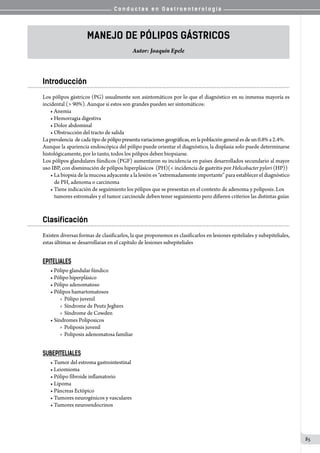 C o n d u c t a s e n G a s t r o e n t e r o l o g í a
85
Manejo de pólipos gástricos
Autor: Joaquín Epele
Introducción
Los pólipos gástricos (PG) usualmente son asintomáticos por lo que el diagnóstico en su inmensa mayoría es
incidental (> 90%). Aunque si estos son grandes pueden ser sintomáticos:
• Anemia
• Hemorragia digestiva
• Dolor abdominal
• Obstrucción del tracto de salida
Laprevalencia  decadatipodepólipopresenta variaciones geográficas, enlapoblación generalesde un 0.8% a 2.4%.
Aunque la apariencia endoscópica del pólipo puede orientar el diagnóstico, la displasia solo puede determinarse
histológicamente, por lo tanto, todos los pólipos deben biopsiarse.
Los pólipos glandulares fúndicos (PGF) aumentaron su incidencia en países desarrollados secundario al mayor
uso IBP, con disminución de pólipos hiperplásicos  (PH)(< incidencia de gastritis por Helicobacter pylori (HP))
• La biopsia de la mucosa adyacente a la lesión es “extremadamente importante” para establecer el diagnóstico
de PH, adenoma o carcinoma
• Tiene indicación de seguimiento los pólipos que se presentan en el contexto de adenoma y poliposis. Los
tumores estromales y el tumor carcinoide deben tener seguimiento pero difieren criterios las distintas guías
Clasificación
Existen diversas formas de clasificarlos, la que proponemos es clasificarlos en lesiones epiteliales y subepiteliales,
estas últimas se desarrollaran en el capítulo de lesiones subepiteliales
EPITELIALES
• Pólipo glandular fúndico
• Pólipo hiperplásico
• Pólipo adenomatoso
• Pólipos hamartomatosos
  o  Pólipo juvenil
  o  Síndrome de Peutz Jeghers
  o  Síndrome de Cowden
• Síndromes Poliposicos
  o  Poliposis juvenil
  o  Poliposis adenomatosa familiar
SUBEPITELIALES
• Tumor del estroma gastrointestinal
• Leiomioma
• Pólipo fibroide inflamatorio
• Lipoma
• Páncreas Ectópico
• Tumores neurogénicos y vasculares
• Tumores neuroendocrinos
 