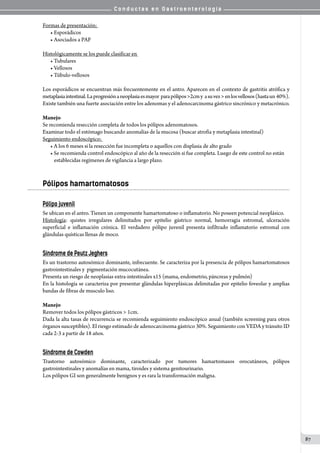 C o n d u c t a s e n G a s t r o e n t e r o l o g í a
87
Formas de presentación:
• Esporádicos
• Asociados a PAF
Histológicamente se los puede clasificar en
• Tubulares
• Vellosos
• Túbulo-vellosos
Los esporádicos se encuentran más frecuentemente en el antro. Aparecen en el contexto de gastritis atrófica y
metaplasiaintestinal.Laprogresiónaneoplasiaesmayor  parapólipos>2cmy  asuvez>enlosvellosos(hastaun 40%).
Existe también una fuerte asociación entre los adenomas y el adenocarcinoma gástrico sincrónico y metacrónico.
Manejo
Se recomienda resección completa de todos los pólipos adenomatosos.
Examinar todo el estómago buscando anomalías de la mucosa (buscar atrofia y metaplasia intestinal)
Seguimiento endoscópico:
• A los 6 meses si la resección fue incompleta o aquellos con displasia de alto grado
• Se recomienda control endoscópico al año de la resección si fue completa. Luego de este control no están
establecidas regímenes de vigilancia a largo plazo.
Pólipos hamartomatosos
Pólipo juvenil
Se ubican en el antro. Tienen un componente hamartomatoso o inflamatorio. No poseen potencial neoplásico.
Histología: quistes irregulares delimitados por epitelio gástrico normal, hemorragia estromal, ulceración
superficial e inflamación crónica. El verdadero pólipo juvenil presenta infiltrado inflamatorio estromal con
glándulas quísticas llenas de moco.
  
Síndrome de Peutz Jeghers
Es un trastorno autosómico dominante, infrecuente. Se caracteriza por la presencia de pólipos hamartomatosos
gastrointestinales y  pigmentación mucocutánea.
Presenta un riesgo de neoplasias extra-intestinales x15 (mama, endometrio, páncreas y pulmón)
En la histología se caracteriza por presentar glándulas hiperplásicas delimitadas por epitelio foveolar y amplias
bandas de fibras de musculo liso.
Manejo
Remover todos los pólipos gástricos > 1cm.
Dada la alta tasas de recurrencia se recomienda seguimiento endoscópico anual (también screening para otros
órganos susceptibles). El riesgo estimado de adenocarcinoma gástrico 30%. Seguimiento con VEDA y tránsito ID
cada 2-3 a partir de 18 años.
Síndrome de Cowden
Trastorno autosómico dominante, caracterizado por tumores hamartomasos orocutáneos, pólipos
gastrointestinales y anomalías en mama, tiroides y sistema genitourinario.
Los pólipos GI son generalmente benignos y es rara la transformación maligna.
 
