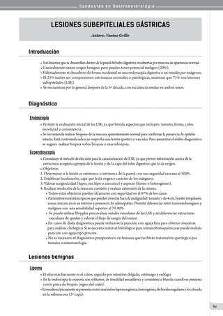 C o n d u c t a s e n G a s t r o e n t e r o l o g í a
89
Lesiones subepiteliales gÁSTRICAS
Autora: Vanina Grillo
Introducción
• Sonlesionesquesedesarrollandentrodelapareddeltubodigestivo,recubiertaspormucosadeapariencianormal.
• Generalmente tienen origen benigno, pero pueden tener potencial maligno (20%).
• Habitualmente se descubren de forma incidental en una endoscopia digestiva o un estudio por imágenes.
• El 25% suelen ser compresiones extrínsecas normales o patológicas, mientras que 75% son lesiones
   subepiteliales (LSE).
• Se encuentran por lo general después de la 5º década, con incidencia similar en ambos sexos.
Diagnóstico
Endoscopía
• Permite la evaluación inicial de las LSE, ya que brinda aspectos que incluyen: tamaño, forma, color,
movilidad y consistencia.
• Serecomiendarealizarbiopsiasdelamucosaaparentementenormalparaconfirmarlapresenciadeepitelio
intacto.Estácontraindicadasisesospechaunalesiónquísticaovascular.Paraaumentarelréditodiagnóstico
se sugiere  realizar biopsia sobre biopsia o macrobiopsia.
Ecoendoscopía
• ConstituyeelmétododeelecciónparalacaracterizacióndeLSE,yaqueproveeinformaciónacercadela
    estructura ecogénica propia de la lesión y de la capa del tubo digestivo que le da origen.
• Objetivos:
1. Determinar si la lesión es extrínseca o intrínseca de la pared, con una seguridad cercana al 100%.
2. Establecer localización, capa que le da origen y carácter de los márgenes.
3. Valorar ecogenicidad (hiper, iso, hipo o anecoico) y aspecto (homo o heterogéneo).
4. Realizar medición de la masa en cuestión y evaluar extensión de la misma.
• Todos estos objetivos pueden alcanzarse con seguridad en el 87% de los casos.
• Parámetrosecoendoscópicosquepuedenorientarhacialamalignidad:tamaño>de4cm,bordesirregulares,
   zonas anecoicas en su interior y presencia de adenopatías. Permite diferenciar entre tumores benignos y
   malignos con  una sensibilidad superior al 70-80%.
•  Se puede utilizar Doppler para evaluar señales vasculares de las LSE y así diferenciar estructuras
    vasculares de quistes y valorar el flujo de sangre del tumor.
• En casos de duda diagnóstica puede utilizarse la punción con aguja fina para obtener muestras
   para análisis citológico. Si se necesita material histológico para inmunohistoquímica se puede realizar
   punción con aguja tipo procore.
• No es necesario el diagnóstico preoperatorio en lesiones que recibirán tratamiento quirúrgico por
   tamaño o sintomatología.
Lesiones benignas
Lipoma
• El sitio más frecuente es el colon, seguido por intestino delgado, estómago y esófago.
• En la endoscopia la mayoría son solitarios, de tonalidad amarillenta y consistencia blanda cuando se presiona   
    con la pinza de biopsia (signo del cojín).
•Ecoendoscópicamentesepresentacomounalesiónhiperecogénica,homogénea,debordesregularesylocalizada
   en la submucosa (3º capa).
 