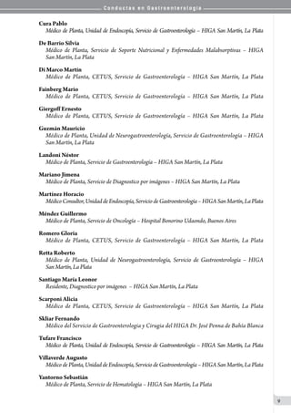 C o n d u c t a s e n G a s t r o e n t e r o l o g í a
9
Cura Pablo
Médico de Planta, Unidad de Endoscopía, Servicio de Gastroenterología – HIGA San Martín, La Plata
De Barrio Silvia
Médico de Planta, Servicio de Soporte Nutricional y Enfermedades Malabsorptivas – HIGA
San Martín, La Plata
Di Marco Martín
Médico de Planta, CETUS, Servicio de Gastroenterología – HIGA San Martín, La Plata
Fainberg Mario
Médico de Planta, CETUS, Servicio de Gastroenterología – HIGA San Martín, La Plata
Giergoff Ernesto
Médico de Planta, CETUS, Servicio de Gastroenterología – HIGA San Martín, La Plata
Guzmán Mauricio
Médico de Planta, Unidad de Neurogastroenterología, Servicio de Gastroenterología – HIGA
San Martín, La Plata
Landoni Néstor
Médico de Planta, Servicio de Gastroenterología – HIGA San Martín, La Plata
Mariano Jimena
Médico de Planta, Servicio de Diagnostico por imágenes – HIGA San Martín, La Plata
Martínez Horacio
MédicoConsultor,UnidaddeEndoscopía,ServiciodeGastroenterología–HIGASanMartín,LaPlata
Méndez Guillermo
Médico de Planta, Servicio de Oncología – Hospital Bonorino Udaondo, Buenos Aires
Romero Gloria
Médico de Planta, CETUS, Servicio de Gastroenterología – HIGA San Martín, La Plata
Retta Roberto
Médico de Planta, Unidad de Neurogastroenterología, Servicio de Gastroenterología – HIGA
San Martín, La Plata
Santiago María Leonor
Residente, Diagnostico por imágenes – HIGA San Martín, La Plata
Scarponi Alicia
Médico de Planta, CETUS, Servicio de Gastroenterología – HIGA San Martín, La Plata
Skliar Fernando
Médico del Servicio de Gastroenterologia y Cirugia del HIGA Dr. José Penna de Bahía Blanca
Tufare Francisco
Médico de Planta, Unidad de Endoscopía, Servicio de Gastroenterología – HIGA San Martín, La Plata
Villaverde Augusto
MédicodePlanta,UnidaddeEndoscopía,ServiciodeGastroenterología–HIGASanMartín,LaPlata
Yantorno Sebastián
Médico de Planta, Servicio de Hematología – HIGA San Martín, La Plata
 