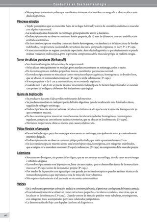C o n d u c t a s e n G a s t r o e n t e r o l o g í a
90
• No requieren tratamiento, salvo que manifiesten síntomas relacionados con sangrado u obstrucción o ante
   duda diagnóstica.
Páncreas ectópico
• Tejido pancreático que se encuentra fuera de su lugar habitual y carece de conexión anatómica o vascular
   con el páncreas normal.
• La localización más frecuente es estómago, principalmente antro, y duodeno.
• Endoscópicamente se observa como una lesión pequeña, de 10 mm de diámetro, con una umbilicación
   central característica.
• En la ecoendoscopia se visualiza como una lesión heterogénea, con tendencia a lo hipoecoico, de bordes
   indefinidos, con presencia ocasional de estructuras ductales, que puede originarse en la 2º, 3º o 4º capa.
• Si son asintomáticos se sugiere conducta expectante. Ante duda diagnóstica o para tratamiento se puede
   realizar resección endoscópica, pero si presenta compromiso de la muscular propia se prefiere cirugía.
Tumor de células granulares (Abrikossoff)
• Son lesiones benignas, infrecuentes, de origen neural.
• Se localizan principalmente en esófago, pero pueden encontrarse en estómago, colon o recto.
• En la endoscopia son nódulos pequeños, únicos, recubiertos por mucosa normal.
• Ecoendoscópicamente se visualizan como estructuras hipoecogénicas, homogéneas, de bordes lisos,
   que se ubican en la muscularis mucosae (2º capa) o en la submucosa (3º capa).
• Si son pequeños < de 1 cm y asintomáticos, se recomienda vigilancia.
• Cuando son < de 2 cm se puede realizar resección endoscópica. Si tienen mayor tamaño se asocian
   con potencial maligno y deben recibir tratamiento quirúrgico.
Quiste de duplicación
• Se producen durante el desarrollo embrionario del intestino.
• Se pueden encontrar en cualquier parte del tubo digestivo, pero la localización más habitual es ileon,
   seguido de esófago y estómago.
• Endoscópicamente son estructuras circulares o tubulares, de apariencia levemente transparente ya
   que contienen mucina.
• En la ecoendoscopia se muestran como lesiones circulares u ovaladas, homogéneas, con márgenes
   regulares, anecoicas, con refuerzo acústico posterior, que se ubican en la submucosa (3º capa).
• No tienen importancia clínica a menos que causen obstrucción.
Pólipo fibroide inflamatorio
• Esunalesiónbenigna,pocofrecuente,queseencuentraenestómago,principalmenteantro,yocasionalmente
   intestino delgado.
• Endoscópicamente se observa como un pólipo pediculado, que mide aproximadamente 2 cm.
• En la ecoendoscopia se muestra como una lesión hipoecoica, homogénea, con márgenes indefinidos,
   queseoriginaenlamuscularismucosae(2ºcapa)osubmucosa(3ºcapa)sincompromisodelamuscularpropia.
Leiomioma
• Son tumores benignos, sin potencial maligno, que se encuentran en esófago, siendo raros en estómago
   e intestino delgado.
• Ecoendoscópicamente son hipoecoicos, bien circunscriptos, que se desarrollan tanto de la muscularis
   mucosae (2º capa) como de la muscular propia (4º capa).
• Por medio de la punción con aguja tipo core guiada por ecoendoscopia se pueden realizar técnicas de
   inmunohistoquímica que expresan actina de músculo liso y desmina.
• No requiere tratamiento si el paciente se encuentra asintomático.
Várices
• Enlaendoscopiapresentancoloraciónazuladayconsistenciablandaalpresionarconlapinzadebiopsiacerrada.
• Ecoendoscópicamente se observan como estructuras pequeñas, circulares u ovaladas, anecoicas, que se
   localizan en la submucosa (3º capa). Cuando crecen de tamaño pueden verse tubulares, serpinginosas,
   con márgenes lisos, acompañadas por vasos colaterales perigástricos.
• La demostración de flujo con doppler confirma el diagnóstico.
 