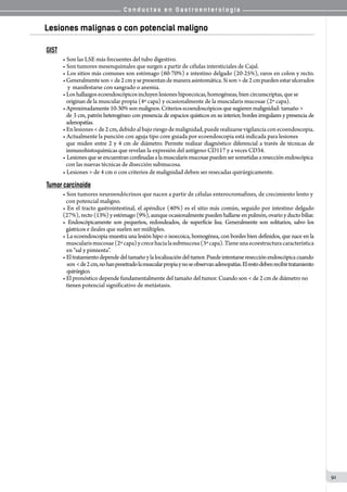 C o n d u c t a s e n G a s t r o e n t e r o l o g í a
91
Lesiones malignas o con potencial maligno
GIST
• Son las LSE más frecuentes del tubo digestivo.
• Son tumores mesenquimales que surgen a partir de células intersticiales de Cajal.
• Los sitios más comunes son estómago (60-70%) e intestino delgado (20-25%), raros en colon y recto.
•Generalmenteson<de2cmysepresentandemaneraasintomática.Sison>de2cmpuedenestarulcerados
    y  manifestarse con sangrado o anemia.
• Los hallazgos ecoendoscópicos incluyen lesiones hipoecoicas, homogéneas, bien circunscriptas, que se
   originan de la muscular propia (4º capa) y ocasionalmente de la muscularis mucosae (2º capa).
•Aproximadamente10-30% sonmalignos. Criterios ecoendoscópicos que sugierenmalignidad: tamaño>
de 3 cm, patrón heterogéneo con presencia de espacios quísticos en su interior, bordes irregulares y presencia de
adenopatías.
•Enlesiones<de2cm,debidoalbajoriesgodemalignidad,puederealizarsevigilanciaconecoendoscopia.
• Actualmente la punción con aguja tipo core guiada por ecoendoscopia está indicada para lesiones
que miden entre 2 y 4 cm de diámetro. Permite realizar diagnóstico diferencial a través de técnicas de
inmunohistoquímicas que revelan la expresión del antígeno CD117 y a veces CD34.
• Lesionesqueseencuentranconfinadasalamuscularismucosaepuedensersometidasaresecciónendoscópica
con las nuevas técnicas de disección submucosa.
• Lesiones > de 4 cm o con criterios de malignidad deben ser resecadas quirúrgicamente.
Tumor carcinoide
• Son tumores neuroendócrinos que nacen a partir de células enterocromafines, de crecimiento lento y
con potencial maligno.
• En el tracto gastrointestinal, el apéndice (40%) es el sitio más común, seguido por intestino delgado
(27%), recto(13%)yestómago(9%),aunqueocasionalmentepuedenhallarseenpulmón,ovarioyductobiliar.
• Endoscópicamente son pequeños, redondeados, de superficie lisa. Generalmente son solitarios, salvo los
   gástricos e ileales que suelen ser múltiples.
• La ecoendoscopia muestra una lesión hipo o isoecoica, homogénea, con bordes bien definidos, que nace en la
    muscularismucosae(2ºcapa)ycrecehacialasubmucosa(3ºcapa).Tieneunaecoestructuracaracterística
   en “sal y pimienta”.
• Eltratamientodependedeltamañoylalocalizacióndeltumor.Puedeintentarseresecciónendoscópicacuando
    son <de2cm,nohanpenetradolamuscularpropiaynoseobservanadenopatías.Elrestodebenrecibirtratamiento     
    quirúrgico.
• El pronóstico depende fundamentalmente del tamaño del tumor. Cuando son < de 2 cm de diámetro no
   tienen potencial significativo de metástasis.
 
