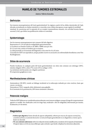 C o n d u c t a s e n G a s t r o e n t e r o l o g í a
94
Manejo de tumores estromales
Autora: Valeria González
Definición
Son tumores mesenquimatosos del tracto gastrointestinal. Se originan a partir de las células intersticiales de Cajal,
ubicadas normalmente en el plexo mientérico y conocidas como células marcapasos, ya que regulan la motilidad
intestinal. Se caracterizan por la expresión de un receptor transmembrana mutante, con actividad tirosina kinasa
anormal (c-kit), que define una proliferación celular no controlada.
Epidemiología
Son los tumores mesenquimatosos más comunes del tubo digestivo.
Representan el 1-3% de todas las malignidades gastrointestinales.
La incidencia en Estados Unidos es de 5000 a 10000 casos por año.
Es 1,5 veces más común en hombres que en mujeres.
La edad promedio en el momento del diagnóstico varía entre los 55 y 65 años.
Casi todos los GIST son esporádicos, aunque pueden ocurrir en asociación con enfermedades hereditarias como Von
Recklinghausen.
Sitios de ocurrencia
Pueden localizarse en cualquier parte del tracto gastrointestinal. Los sitios más comunes son estómago (50%),
intestino delgado (36%), colon (7%), recto (5%) y esófago (<5%).
Las metástasis más frecuentes son a hígado y peritoneo.
El compromiso ganglionar es raro.
Manifestaciones clínicas
Asintomáticos (20-30%), siendo un hallazgo incidental en la endoscopía realizada por otros motivos, hasta que
crecen o se ulceran.
Sintomáticos (70%): sangrado, dolor abdominal, masa palpable.
En el momento de la presentación, 50% tienen metástasis a distancia.
Potencial maligno
TodoslosGISTdebieranserconsideradospotencialmentecomotumoresmalignos,aunqueelriesgodecomportamiento
agresivo es variable. Son clasificados como de riesgo bajo, moderado o alto de malignidad, determinado por tamaño,
localización y nº de mitosis.
Diagnóstico
• Endoscopía digestiva: lesión elevada de aspecto subepitelial, cubierta por mucosa de aspecto normal, lisa,
   consistencia firme y ocasional ulceración. La toma de biopsia generalmente no es diagnóstica a menos que la
   lesión sea ulcerada.
•TCconcontrasteendovenoso:útilenlaevaluacióninicial,estadificaciónymonitoreodelarespuestaaltratamiento.
    Elaspectotípicoesel deunamasasólidaque capta contraste y que tiende a desplazarlas estructuras adyacentes.
 