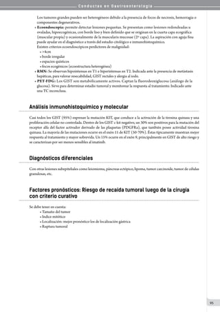 C o n d u c t a s e n G a s t r o e n t e r o l o g í a
95
   Los tumores grandes pueden ser heterogéneos debido a la presencia de focos de necrosis, hemorragia o
   componentes degenerativos.
• Ecoendoscopía: permite detectar lesiones pequeñas. Se presentan como lesiones redondeadas u
   ovaladas, hipoecogénicas, con borde liso y bien definido que se originan en la cuarta capa ecográfica
   (muscular propia) y ocasionalmente de la muscularis mucosae (2º capa). La aspiración con aguja fina
   puede ayudar en el diagnóstico a través del estudio citológico e inmunohistoquímico.
   Existen criterios ecoendoscópicos perdictores de malignidad:
• >4cm
• borde irregular
• espacios quísticos
• focos ecogénicos (ecoestructura heterogénea)
• RMN: Se observan hipointensas en T1 e hiperintensas en T2. Indicada ante la presencia de metástasis
   hepáticas, para valorar resecabilidad, GIST rectales y alergia al iodo.
• PET-FDG: Los GIST son metabólicamente activos. Captan la fluorodeoxiglucosa (análogo de la
   glucosa). Sirve para determinar estadío tumoral y monitorear la respuesta al tratamiento. Indicado ante
   una TC inconclusa.
Análisis inmunohistoquímico y molecular
Casi todos los GIST (95%) expresan la mutación KIT, que conduce a la activación de la tirosina quinasa y una
proliferación celular no controlada. Dentro de los GIST c-kit negativo, un 30% son positivos para la mutación del
receptor alfa del factor activador derivado de las plaquetas (PDGFRa), que también posee actividad tirosina
quinasa. La mayoría de las mutaciones ocurre en el exón 11 de KIT (50-70%). Éstas típicamente muestran mejor
respuesta al tratamiento y mayor sobrevida. Un 15% ocurre en el exón 9, principalmente en GIST de alto riesgo y
se caracterizan por ser menos sensibles al imatinib.
Diagnósticos diferenciales
Con otras lesiones subepiteliales como leiomioma, páncreas ectópico, lipoma, tumor carcinoide, tumor de células
granulosas, etc.
Factores pronósticos: Riesgo de recaída tumoral luego de la cirugía
con criterio curativo
Se debe tener en cuenta:
• Tamaño del tumor
• Indice mitótico
• Localización: mejor pronóstico los de localización gástrica
• Ruptura tumoral
 