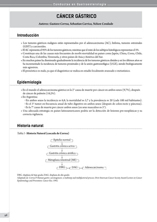 C o n d u c t a s e n G a s t r o e n t e r o l o g í a
98
Cáncer Gástrico
Autores: Gustavo Correa, Sebastian Carrica, Nelson Condado
Introducción
• Los tumores gástricos malignos están representados por el adenocarcinoma (AC), linfoma, tumores estromales
(GIST)y carcinoides.
• ElACrepresentael95%delostumoresgástricos;mientrasqueelrestodelossubtiposhistológicosrepresentanel5%.
• Constituye una de las causas más frecuentes de morbi-mortalidad en países como Japón, China, Corea, Chile,
Costa Rica, Colombia, Venezuela, y otros países de Asia y América del Sur.
• En muchos países ha disminuido gradualmente la incidencia de los tumores gástricos distales y en los últimos años se
ha incrementado la incidencia de tumores proximales y de la unión gastroesofágica (UGE), siendo biológicamente
más agresivos.
• El pronóstico es malo, ya que el diagnóstico se realiza en estadío localmente avanzado o metastásico.
Epidemiología
• En el mundo el adenocarcinoma gástrico es la 2° causa de muerte por cáncer en ambos sexos (9,7%), después
de cáncer de pulmón (18,2%).
• En Argentina:
o En ambos sexos la incidencia es 6,8; la mortalidad es 5,7 y la prevalencia es 20 (cada 100 mil habitantes).
o Es el 3° tumor en frecuencia anual de tubo digestivo en ambos sexos (después de colon-recto y páncreas).
o Es la 7° causa de muerte por cáncer ambos sexos (en sexo masculino es 5°).
• Una adecuada estrategia en países latinoamericanos podría ser la detección de lesiones pre-neoplásicas y su
correcta vigilancia.
Historia natural
Tabla I - Historia Natural (cascada de Correa)
DBG: displasia de bajo grado, DAG: displasia de alto grado.
Adaptado de: Correa P. Human gastric carcinogenesis: a multistep and multifactorial process--First American Cancer Society Award Lecture on Cancer
Epidemiology and Prevention. Cancer Res. 1992.
 