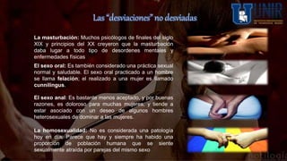 Las “desviaciones” no desviadas
La masturbación: Muchos psicólogos de finales del siglo
XIX y principios del XX creyeron que la masturbación
daba lugar a todo tipo de desordenes mentales y
enfermedades físicas
El sexo oral: Es también considerado una práctica sexual
normal y saludable. El sexo oral practicado a un hombre
se llama felación; el realizado a una mujer es llamado
cunnilingus.
El sexo anal: Es bastante menos aceptado, y por buenas
razones, es doloroso para muchas mujeres, y tiende a
estar asociado con un deseo de algunos hombres
heterosexuales de dominar a las mujeres.
La homosexualidad: No es considerada una patología
hoy en día. Parece que hay y siempre ha habido una
proporción de población humana que se siente
sexualmente atraída por parejas del mismo sexo
 