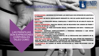 LAS PARAFILIAS MÁS COMUNES
LAS PARAFILIAS
SON EXPRESIONES
CORPORALES
TALES COMO:
•EXHIBICIONISMO: NECESIDAD DE EXPONER LOS GENITALES CON INTENCIÓN DE ASUSTAR A
LA PERSONA.
•FETICHISMO: SE EXCITA SEXUALMENTE MEDIANTE EL USO DE ALGÚN OBJETO QUE NO ES
SEXUAL.
•PEDOFILIA: LA ATRACCIÓN SEXUAL COMPULSIVA Y REPETITIVA DE UN ADULTO HACIA UN
NIÑO O NIÑA.
•SADISMO–MASOQUISMO: PRÁCTICA SEXUAL QUE SE RELACIONA CON JUEGOS DE PODER Y
SUMISIÓN; DE DOLOR Y PLACER
•TRANSVESTISMO: SE TIENE EXCITACIÓN SEXUAL VISTIÉNDOSE CON ROPA Y MAQUILLAJE
DEL OTRO GÉNERO.
•VOYERISMO: OBSERVAR COMPULSIVAMENTE A PERSONAS DESNUDAS O QUE ESTÁN
TENIENDO ALGUNA ACTIVIDAD SEXUAL.
•ZOOFILIA: CONTACTO SEXUAL CON ANIMALES.
•LA RINOFILIA: EXPRESIÓN COMPORTAMENTAL DE LA SEXUALIDAD QUE CONSISTE EN EL
GUSTO POR LOS OLORES EN GENERAL.
•TRIBOFILIA (FROTISMO): SE PRESENTA AL MOMENTO DEL ROCE ENTRE DOS PERSONAS O
BIEN DEL TACTO QUE DE TENGA, A MUCHAS DE LAS PERSONAS LES PUEDE PROVOCAR
CIERTO EROTISMO AL MOMENTO DE SER TOCADOS POR OTRA PERSONA.
•LA NECROFILIA: ES CUANDO SE SIENTE SATISFACCIÓN AL TENER RELACIONES CON UN
CADÁVER.
 