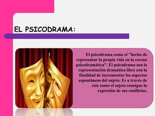 EL PSICODRAMA:
El psicodrama como el "hecho de
representar la propia vida en la escena
psicodramática". El psicodrama usa la
representación dramática libre con la
finalidad de incrementar los aspectos
espontáneos del sujeto. Es a través de
este como el sujeto consigue la
expresión de sus conflictos.
 