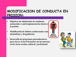 MODIFICACION DE CONDUCTA EN
PRISION:
 Objetivos de eliminación de conductas
antisociales o antirreglamentarias dentro de
la prisión.
 Modificación de hábitos conductuales como
alcoholismo y drogadicción.
 Desarrollo de programas psicoeducativos
para elevar el nivel formativo de los internos
en las áreas escolar, cultural y profesional.
 