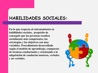 HABILIDADES SOCIALES:
En lo que respecta al entrenamiento en
habilidades sociales, propósito de
conseguir que las personas resulten
socialmente más competentes, las
estrategias y los objetivos son muy
variables. Procedimiento desarrollado
según el modelo de aprendizaje, compuesto
de técnicas conductuales y orientando a la
adquisición de conductas motoras, verbales
y no verbales.
 