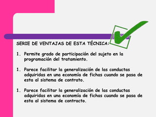 SERIE DE VENTAJAS DE ESTA TÉCNICA:
1. Permite grado de participación del sujeto en la
programación del tratamiento.
1. Parece facilitar la generalización de las conductas
adquiridas en una economía de fichas cuando se pasa de
esta al sistema de contrato.
1. Parece facilitar la generalización de las conductas
adquiridas en una economía de fichas cuando se pasa de
esta al sistema de contracto.
 