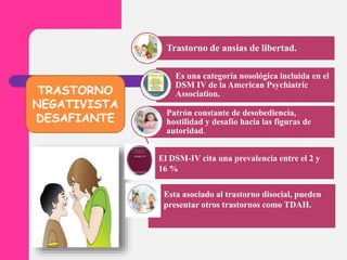 TRASTORNO
NEGATIVISTA
DESAFIANTE
Trastorno de ansias de libertad.
Es una categoría nosológica incluida en el
DSM IV de la American Psychiatric
Association.
Patrón constante de desobediencia,
hostilidad y desafío hacia las figuras de
autoridad.
El DSM-IV cita una prevalencia entre el 2 y
16 %
Esta asociado al trastorno disocial, pueden
presentar otros trastornos como TDAH.
 