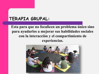 TERAPIA GRUPAL:
Esta para que no focalicen un problema único sino
para ayudarlos a mejorar sus habilidades sociales
con la interacción y el compartimiento de
experiencias.
 