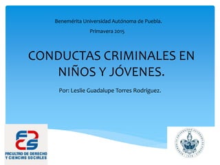 CONDUCTAS CRIMINALES EN
NIÑOS Y JÓVENES.
Por: Leslie Guadalupe Torres Rodríguez.
Benemérita Universidad Autónoma de Puebla.
Primavera 2015
 