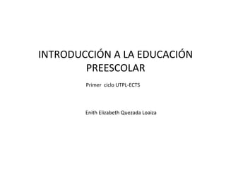 INTRODUCCIÓN A LA EDUCACIÓN
PREESCOLAR
Enith Elizabeth Quezada Loaiza
Primer ciclo UTPL-ECTS
 