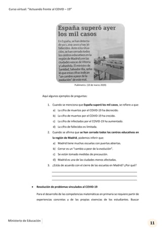 Curso virtual: “Actuando frente al COVID – 19”
11
Ministerio de Educación
Publimetro. (10 de marzo 2020)
Aquí algunos ejemplos de preguntas:
1. Cuando se menciona que España superó los mil casos, se refiere a que:
a) La cifra de muertos por el COVID-19 ha decrecido.
b) La cifra de muertos por el COVID-19 ha crecido.
c) La cifra de infectados por el COVID-19 ha aumentado.
d) La cifra de fallecidos es limitada.
2. Cuando se afirma que se han cerrado todos los centros educativos en
la región de Madrid, podemos inferir que:
a) Madrid tiene muchas escuelas con puertas abiertas.
b) Cerrar es un “cambio a peor de la evolución”.
c) Se están tomado medidas de precaución.
d) Madrid es una de las ciudades menos afectadas.
3. ¿Estás de acuerdo con el cierre de las escuelas en Madrid? ¿Por qué?
___________________________________________________
___________________________________________________
___________________________________________________
 Resolución de problemas vinculados al COVID-19
Para el desarrollo de las competencias matemáticas en primaria se requiere partir de
experiencias concretas y de las propias vivencias de los estudiantes. Buscar
 