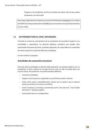 Curso virtual: “Actuando frente al COVID – 19”
14
Ministerio de Educación
Pregunta a los estudiantes: ¿Cuál es la relación que existe entre lo que acaban
de observar y el estornudo?
Para mayor información te invitamos a revisar las Orientaciones pedagógicas en el marco
del COVID-19 y Dengue (documento DIGEBR) que se encuentra en la caja de herramientas
de esta unidad.
1.4. ACTIVIDADES PARA EL NIVEL SECUNDARIA
Teniendo en cuenta las características de los estudiantes de secundaria respecto a sus
necesidades y expectativas, los docentes debemos considerar que pueden estar
atravesando situaciones de estrés, ansiedad y depresión, las cuales deben ser canalizadas
de manera oportuna a través de diferentes actividades.
En este contexto se propone:
Actividades de contención emocional
Para este tipo de actividades el docente debe demostrar una actitud empática con sus
estudiantes, es decir, ponerse en el lugar del otro, pues sin ella no puede darse una
escucha activa. Para promover una actitud empática debemos:
- Transmitir cordialidad.
- Aceptar a la otra persona, respetando sus sentimientos, llanto o silencio.
- Evitar emitir juicios y descalificaciones, porque eso no ayuda a que la persona
pierda sus temores y se sienta en confianza.
- Evitar la amenaza, el chantaje o comentarios como “esto está mal”, “eso no debe
de hacerse”, “qué dirá la gente”.
- Evitar decirle que es un castigo divino.
 
