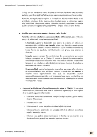 Curso virtual: “Actuando frente al COVID – 19”
18
Ministerio de Educación
Dialoga con tus estudiantes acerca de cómo se sintieron al elaborar estos acuerdos,
qué otro acuerdo se podría añadir y dónde sugieren que se coloquen los acuerdos.
Asimismo, es importante incorporar el concepto de distanciamiento físico en las
actividades cotidianas de los jóvenes, abrir el debate sobre la asistencia a lugares
muy concurridos como el cine, teatro, conciertos, estadios, hospitales u otros que
puedan presentar riesgo de contagio de COVID – 19 para ellos y para los demás.
 Medidas para mantenerse a salvo a sí mismo y a los demás
Fomentar entre los estudiantes acciones orientadas al bien común, para evidenciar
valores de solidaridad, empatía y responsabilidad.
Solidaridad: supone la disposición para apoyar a personas en situaciones
comprometidas o difíciles; por ejemplo, avisar a sus docentes cuando uno de
sus compañeros presenta síntomas del COVID – 19, así como no discriminarlo y
buscar formas de ayudarlo, individualmente o en grupo, para afrontar la
situación.
Empatía: supone conocer los sentimientos de un compañero que puede
haberse contagiado por el COVID - 19 y mostrar disposición para apoyarlo y
comprender su situación. El docente debe valorar estas actitudes sin descuidar
la salud de sus estudiantes, además de informar sobre el estado de salud de su
compañero de manera frecuente.
Responsabilidad: supone la disposición para valorar y proteger a los miembros
de la comunidad educativa, los bienes comunes y compartidos; por ejemplo, el
docente brinda oportunidades para que los estudiantes asuman
responsabilidades compartidas en la limpieza del aula, buena ventilación y uso
adecuado de los insumos de aseo personal como jabón, papel higiénico, alcohol,
desinfectantes y otros.
 Fomentar la difusión de información preventiva sobre el COVID - 19, se puede
elaborar afiches para colocar en el aula, en los servicios higiénicos y en otros lugares
de la I.E. con la siguiente información.
- Lavarse las manos frecuentemente, siempre con agua y jabón y, por lo menos,
durante 20 segundos.
- Evitar tocarse la cara.
- Evitar compartir vasos, utensilios, comida o bebida con otros.
- Cubrirse al toser o estornudar con un codo doblado o sobre un pañuelo de
papel, y lavarse las manos.
- Informar a sus padres, otros miembros de tu familia o a sus docentes si se
sienten enfermos, y pedir que les dejen quedarse en casa.
 
