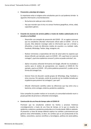 Curso virtual: “Actuando frente al COVID – 19”
19
Ministerio de Educación
 Prevención y abordaje del estigma
Es importante evitar el estigma entre estudiantes para lo cual podemos brindar la
siguiente información y recomendaciones:
- No burlarse de nadie por estar enfermo.
- Hay que recordar que el virus no conoce fronteras geográficas, etnias, edad,
capacidad o género.
 Creación de anuncios de servicio público a través de medios audiovisuales en la
escuela y su localidad
- Desarrollar una campaña de prevención del COVID - 19, se sugiere promover
que los estudiantes difundan información oficial sobre el COVID - 19 en la
escuela. Ellos deberán investigar sobre la información que van a brindar y
difundirlas a través de diferentes medios de acuerdo a su realidad: radio,
Facebook, WhatsApp, Twitter, blog, Instagram, etc.
- Realizar entrevistas a especialistas del área de salud sobre los aspectos que
desean difundir, por ejemplo, ¿qué es el COVID - 19?, ¿qué hacer en casos de
contagio?, ¿qué otras epidemias conocen?,¿cómo se puede controlar?, etc.
- Aplicar encuestas utilizando formularios de Google, difundir los resultados o
usarlos para el análisis de percepciones con respecto al COVID-19. Por
ejemplo, ¿qué es el COVID - 19?,¿cómo podemos prevenirlo?, ¿cuáles son las
formas de contagio?,etc.
- Generar foros de discusión usando grupos de WhatsApp, blog, Facebook u
otros recursos. Por ejemplo, ¿están de acuerdo con las medidas tomadas por
el gobierno para prevenir los contagios?, ¿por qué?
- Difundir información científica sobre las diferencias que hay entre virus y
bacterias, entre contagio, endemia, pandemia y epidemia.
Estas campañas las pueden realizar en la escuela y la comunidad evitando reunir a
grupos grandes de personas o utilizando la tecnologías.
 Construcción de una línea de tiempo sobre el COVID-19
Promover que los estudiantes ordenen los hechos y procesos históricos
cronológicamente a través de una línea de tiempo, en la que se visualice las
epidemias, endemias y pandemias producidas en el mundo desde 1900 en adelante.
Al presentar su línea de tiempo deberán explicar los cambios y permanencias que
generan estas enfermedades, es decir, los cambios que se van produciendo en los
hábitos, costumbres, avances científicos y tecnológicos, políticas de salud pública,
 