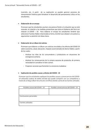 Curso virtual: “Actuando frente al COVID – 19”
20
Ministerio de Educación
inversión, etc. A partir de su explicación se pueden generar procesos de
interpretación histórica para fortalecer el desarrollo del pensamiento crítico en los
estudiantes.
 Elaboración de un ensayo
Promover que los estudiantes asuman una postura frente a la situación que se está
viviendo, en relación a las medidas preventivas que toma el Gobierno del Perú con
relación al COVID – 19. Para elaborar el ensayo los estudiantes tendrán que
seleccionar fuentes fiables relacionadas al tema, tendrán que adoptar una postura y
argumentar su posición con ideas claras.
 Elaboración de un álbum de noticias
Promover que elaboren un álbum con noticias vinculados a los efectos del COVID-19
sobre economía, salud, educación, impacto social extraído de diarios fiables a partir
de los cuales:
- Analizan los roles de los consumidores y productores en situaciones de
emergencia sanitaria.
- Analizan las consecuencias de la compra excesiva de productos de primera
necesidad sin considerar el bien común.
- Proponen acciones que fomenten la conciencia ciudadana.
 Explicación de posibles causas y efectos del COVID - 19
Promover que los estudiantes expliquen las posibles causas y consecuencias del COVID-
19 utilizando cuadros de doble entrada que puede compartir con sus compañeros a
través de un blog o álbum de artículos científicos dando cuenta de las fuentes utilizadas.
Posibles causas del COVID - 19 Posibles consecuencias del COVID - 19
Conclusiones personales:
Fuentes utilizadas:
 