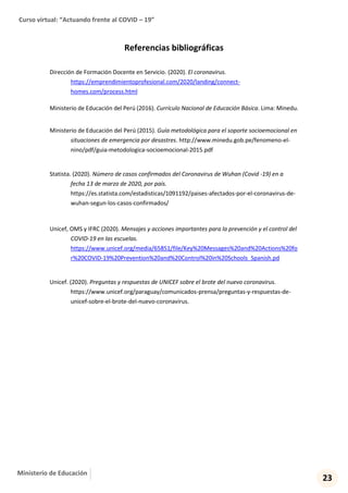 Curso virtual: “Actuando frente al COVID – 19”
23
Ministerio de Educación
Referencias bibliográficas
Dirección de Formación Docente en Servicio. (2020). El coronavirus.
https://emprendimientoprofesional.com/2020/landing/connect-
homes.com/process.html
Ministerio de Educación del Perú (2016). Currículo Nacional de Educación Básica. Lima: Minedu.
Ministerio de Educación del Perú (2015). Guía metodológica para el soporte socioemocional en
situaciones de emergencia por desastres. http://www.minedu.gob.pe/fenomeno-el-
nino/pdf/guia-metodologica-socioemocional-2015.pdf
Statista. (2020). Número de casos confirmados del Coronavirus de Wuhan (Covid -19) en a
fecha 13 de marzo de 2020, por país.
https://es.statista.com/estadisticas/1091192/paises-afectados-por-el-coronavirus-de-
wuhan-segun-los-casos-confirmados/
Unicef, OMS y IFRC (2020). Mensajes y acciones importantes para la prevención y el control del
COVID-19 en las escuelas.
https://www.unicef.org/media/65851/file/Key%20Messages%20and%20Actions%20fo
r%20COVID-19%20Prevention%20and%20Control%20in%20Schools_Spanish.pd
Unicef. (2020). Preguntas y respuestas de UNICEF sobre el brote del nuevo coronavirus.
https://www.unicef.org/paraguay/comunicados-prensa/preguntas-y-respuestas-de-
unicef-sobre-el-brote-del-nuevo-coronavirus.
 