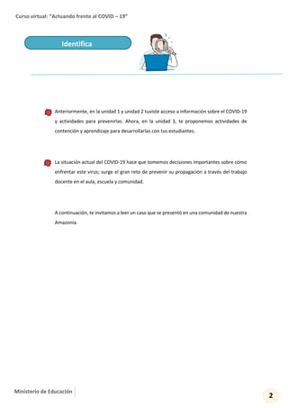 Curso virtual: “Actuando frente al COVID – 19”
2
Ministerio de Educación
Anteriormente, en la unidad 1 y unidad 2 tuviste acceso a información sobre el COVID-19
y actividades para prevenirlas. Ahora, en la unidad 3, te proponemos actividades de
contención y aprendizaje para desarrollarlas con tus estudiantes.
La situación actual del COVID-19 hace que tomemos decisiones importantes sobre cómo
enfrentar este virus; surge el gran reto de prevenir su propagación a través del trabajo
docente en el aula, escuela y comunidad.
A continuación, te invitamos a leer un caso que se presentó en una comunidad de nuestra
Amazonía.
Identifica
 