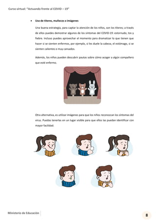 Curso virtual: “Actuando frente al COVID – 19”
8
Ministerio de Educación
 Uso de títeres, muñecos o imágenes
Una buena estrategia, para captar la atención de los niños, son los títeres; a través
de ellos puedes demostrar algunos de los síntomas del COVID-19: estornudo, tos y
fiebre. Incluso puedes aprovechar el momento para dramatizar lo que tienen que
hacer si se sienten enfermos, por ejemplo, si les duele la cabeza, el estómago, si se
sienten calientes o muy cansados.
Además, los niños pueden descubrir pautas sobre cómo acoger a algún compañero
que esté enfermo.
Otra alternativa, es utilizar imágenes para que los niños reconozcan los síntomas del
virus. Puedas tenerlas en un lugar visible para que ellos las puedan identificar con
mayor facilidad.
 