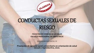 CONDUCTAS SEXUALES DE
RIESGO
FACULTAD DE CIENCIAS DE LA SALUD
ESCUELA PROFESIONAL DE OBSTETRICIA
RESPONSABILIDAD SOCIAL VII
Prestación de servicio social universitario en orientación de salud
sexual y reproductiva, 2020.
 