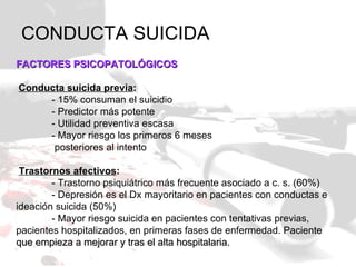 CONDUCTA SUICIDA FACTORES PSICOPATOLÓGICOS Conducta suicida previa : - 15% consuman el suicidio - Predictor más potente - Utilidad preventiva escasa - Mayor riesgo los primeros 6 meses   posteriores al intento Trastornos afectivos : - Trastorno psiquiátrico más frecuente asociado a c. s. (60%) - Depresión es el Dx mayoritario en pacientes con conductas e ideación suicida (50%) - Mayor riesgo suicida en pacientes con tentativas previas, pacientes hospitalizados, en primeras fases de enfermedad.  Paciente que empieza a mejorar y tras el alta hospitalaria. 