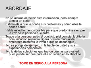 ABORDAJE  No se alarme al recibir esta información, pero siempre tómela en serio.  Estimúlela a que le confíe sus problemas y cómo ellos le hacen sentir.  Hable usted lo menos posible para que predomine siempre la voz de la persona que sufre.  Toque a la persona, pues el contacto piel con piel facilita la comunicación (ejemplo: ligera presión manual del antebrazo mientras le invita a que se desahogue).    No se ponga de ejemplo, ni le hable de usted y sus experiencias personales.    No le dé las soluciones que fueron buenas para usted, pues puede ser que para ella no sirvan en lo absoluto.  TOME EN SERIO A LA PERSONA 