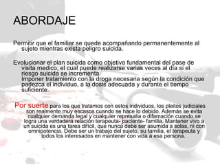 ABORDAJE Permitir que el familiar se quede acompañando permanentemente al sujeto mientras exista peligro suicida. Evolucionar el plan suicida como objetivo fundamental del pase de visita medico, el cual puede realizarse varias veces al día si el riesgo suicida se incrementa.  Imponer tratamiento con la droga necesaria según la condición que padezca el individuo, a la dosis adecuada y durante el tiempo suficiente.  Por suerte  para los que tratamos con estos individuos, los pleitos judiciales son realmente muy escasos cuando se hace lo debido. Además se evita cualquier demanda legal y cualquier represalia o difamación cuando se logra una verdadera relación terapeuta- paciente- familia. Mantener vivo a un suicida es una tarea difícil, que nunca debe ser asumida a solas, ni con omnipotencia. Debe ser un trabajo del sujeto, su familia, el terapeuta y todos los interesados en mantener con vida a esa persona.  