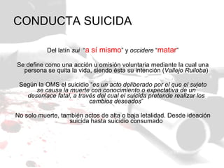 CONDUCTA SUICIDA Del latín  sui   “ a sí mismo ” y  occidere  “ matar ” Se define como una acción u omisión voluntaria mediante la cual una persona se quita la vida, siendo ésta su intención ( Vallejo Ruiloba ) Según la OMS el suicidio “ es un acto deliberado por el que el sujeto se causa la muerte con conocimiento o expectativa de un desenlace fatal, a través del cual el suicida pretende realizar los cambios deseados ” No solo muerte, también actos de alta o baja letalidad. Desde ideación suicida hasta suicidio consumado 