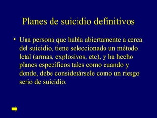 Planes de suicidio definitivos
• Una persona que habla abiertamente a cerca
  del suicidio, tiene seleccionado un método
  letal (armas, explosivos, etc), y ha hecho
  planes específicos tales como cuando y
  donde, debe considerársele como un riesgo
  serio de suicidio.
 