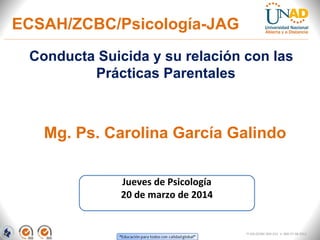 Conducta Suicida y su relación con las
Prácticas Parentales
Mg. Ps. Carolina García Galindo
Jueves de Psicología
20 de marzo de 2014
FI-GQ-OCMC-004-015 V. 000-27-08-2011
ECSAH/ZCBC/Psicología-JAG
 