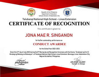 CERTIFICATE OF RECOGNITION
This certificate is given to
Talubangi National High School - Linao Extension
JONA MAE R. SINGANON
for his/her outstanding performance as
CONDUCT AWARDEE
for the School Year2022-2023.
Given this 13th
day ofJuly 2023 during the8th
Moving Up and Recognition Ceremonywith the theme, “Gradweyt ng K to 12 :
Hinubog ng Matatag na Edukasyon”, at Talubangi National High School-Linao Extension, Barangay Linao, Kabankalan City,
Negros Occidental, Philippines.
JENELYN G. ERALDO
Adviser
JUN JOHN P. CALAMAY
Teacher-in-Charge
Republic of the Philippines
Department of Education
Schools Division of Kabankalan City
 