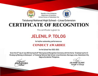 CERTIFICATE OF RECOGNITION
This certificate is given to
Talubangi National High School - Linao Extension
JELENIL P. TOLOG
for his/her outstanding performance as
CONDUCT AWARDEE
for the School Year2022-2023.
Given this 13th
day ofJuly 2023 during the8th
Moving Up and Recognition Ceremonywith the theme, “Gradweyt ng K to 12 :
Hinubog ng Matatag na Edukasyon”, at Talubangi National High School-Linao Extension, Barangay Linao, Kabankalan City,
Negros Occidental, Philippines.
JENELYN G. ERALDO
Adviser
JUN JOHN P. CALAMAY
Teacher-in-Charge
Republic of the Philippines
Department of Education
Schools Division of Kabankalan City
 