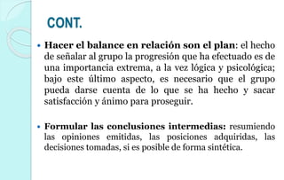 CONT.
 Hacer el balance en relación son el plan: el hecho
de señalar al grupo la progresión que ha efectuado es de
una importancia extrema, a la vez lógica y psicológica;
bajo este último aspecto, es necesario que el grupo
pueda darse cuenta de lo que se ha hecho y sacar
satisfacción y ánimo para proseguir.
 Formular las conclusiones intermedias: resumiendo
las opiniones emitidas, las posiciones adquiridas, las
decisiones tomadas, si es posible de forma sintética.
 