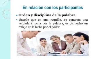En relación con los participantes
 Orden y disciplina de la palabra
 Sucede que en una reunión, se concreta una
verdadera lucha por la palabra, es de hecho un
reflejo de la lucha por el poder.
 